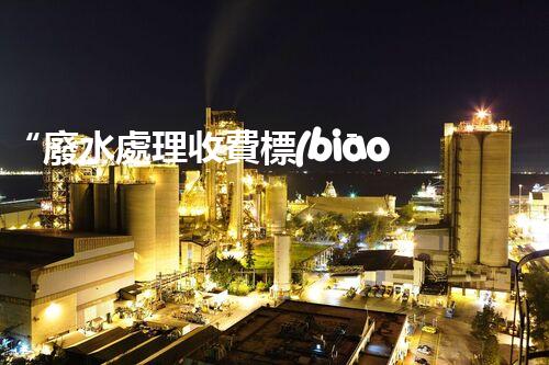 “廢水處理收費標(biāo)準(zhǔn)合理通明，助力綠色環(huán)保事業(yè)蓬勃進展”